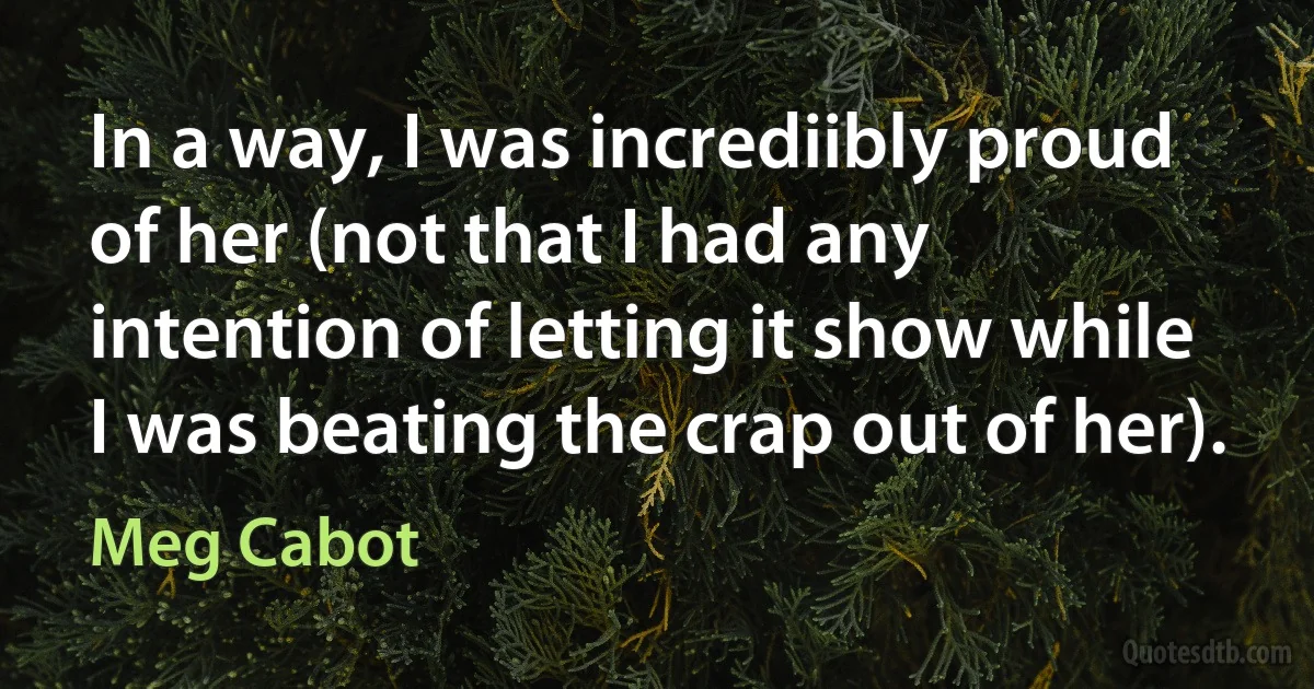 In a way, I was incrediibly proud of her (not that I had any intention of letting it show while I was beating the crap out of her). (Meg Cabot)