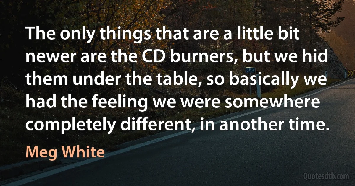 The only things that are a little bit newer are the CD burners, but we hid them under the table, so basically we had the feeling we were somewhere completely different, in another time. (Meg White)