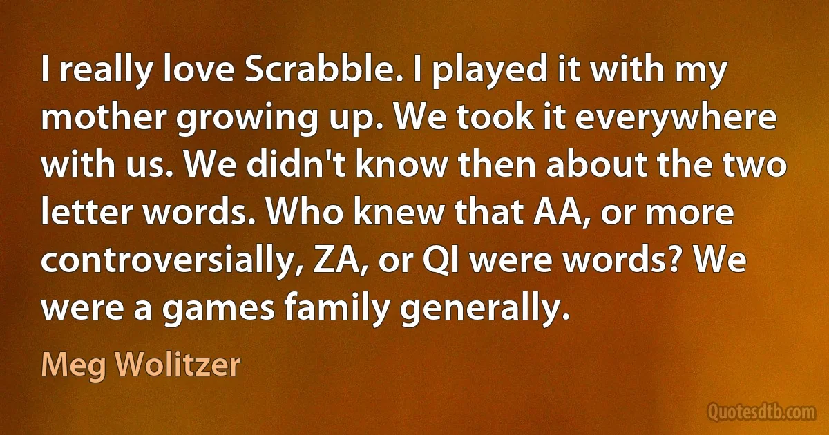 I really love Scrabble. I played it with my mother growing up. We took it everywhere with us. We didn't know then about the two letter words. Who knew that AA, or more controversially, ZA, or QI were words? We were a games family generally. (Meg Wolitzer)