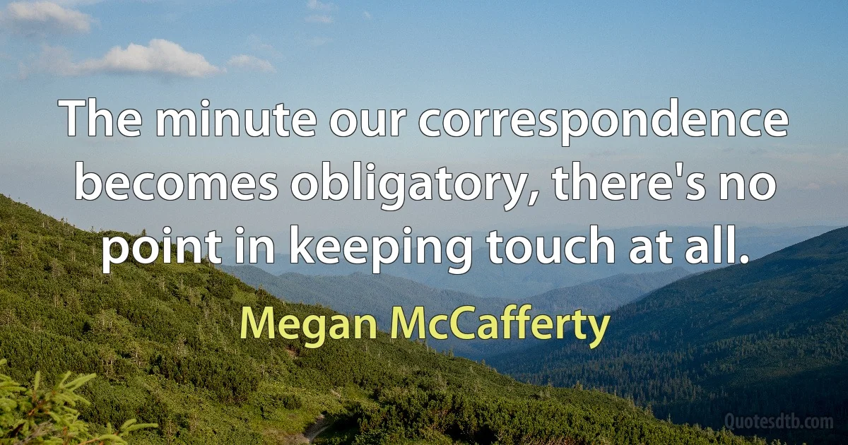 The minute our correspondence becomes obligatory, there's no point in keeping touch at all. (Megan McCafferty)