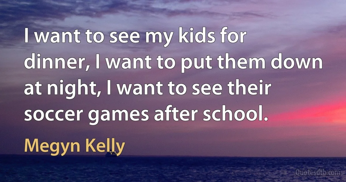 I want to see my kids for dinner, I want to put them down at night, I want to see their soccer games after school. (Megyn Kelly)