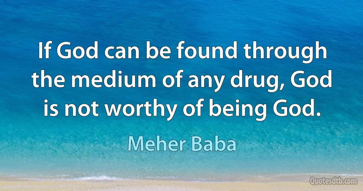 If God can be found through the medium of any drug, God is not worthy of being God. (Meher Baba)