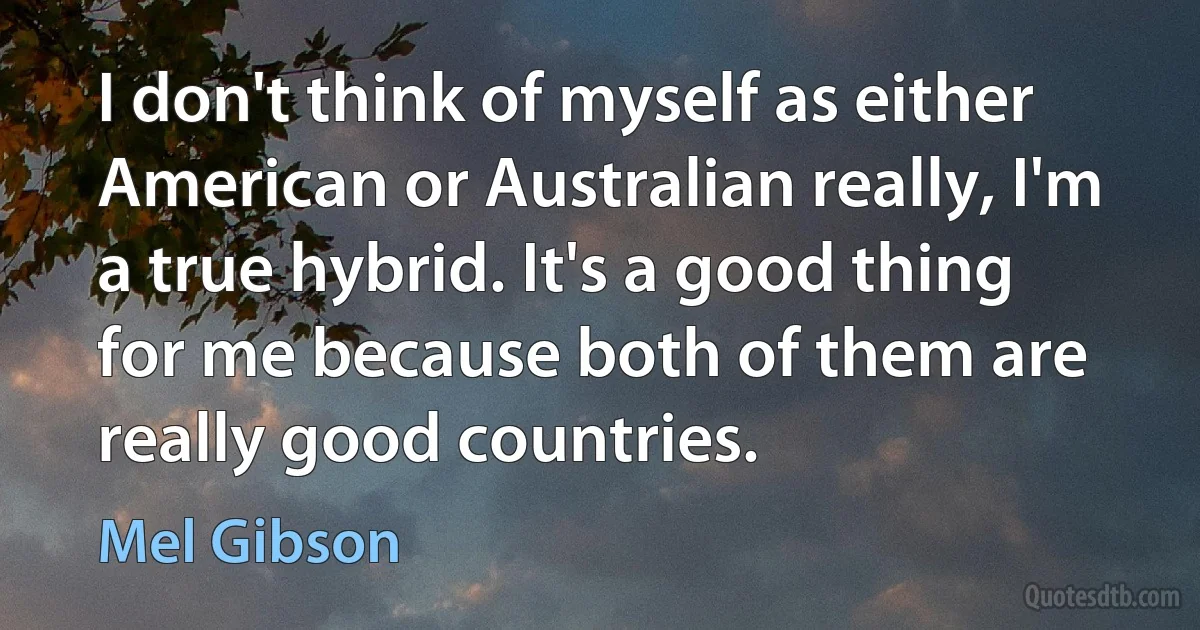 I don't think of myself as either American or Australian really, I'm a true hybrid. It's a good thing for me because both of them are really good countries. (Mel Gibson)