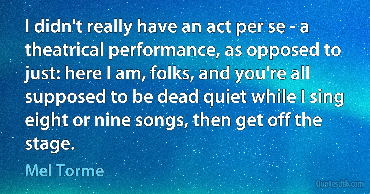 I didn't really have an act per se - a theatrical performance, as opposed to just: here I am, folks, and you're all supposed to be dead quiet while I sing eight or nine songs, then get off the stage. (Mel Torme)