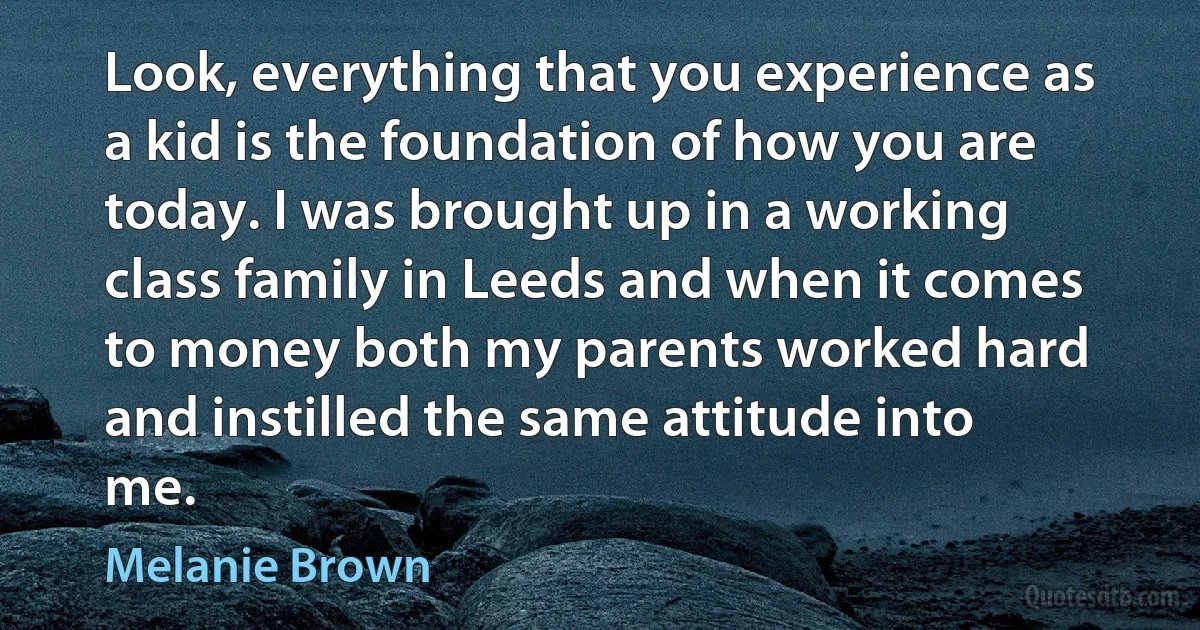 Look, everything that you experience as a kid is the foundation of how you are today. I was brought up in a working class family in Leeds and when it comes to money both my parents worked hard and instilled the same attitude into me. (Melanie Brown)