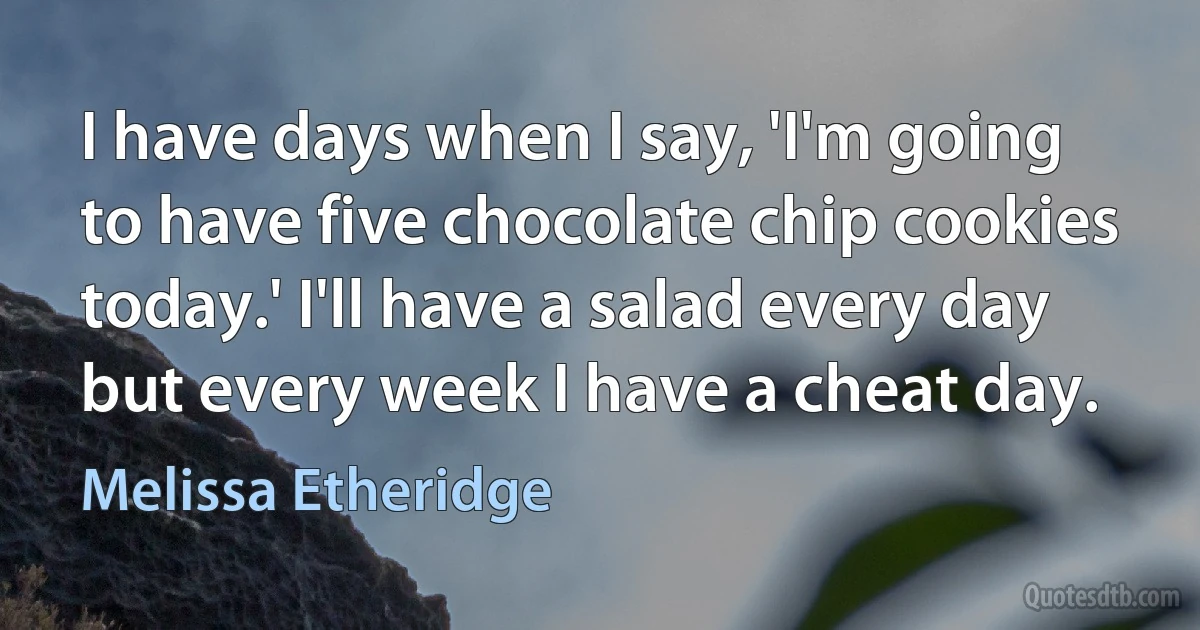 I have days when I say, 'I'm going to have five chocolate chip cookies today.' I'll have a salad every day but every week I have a cheat day. (Melissa Etheridge)