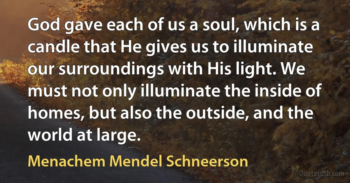 God gave each of us a soul, which is a candle that He gives us to illuminate our surroundings with His light. We must not only illuminate the inside of homes, but also the outside, and the world at large. (Menachem Mendel Schneerson)