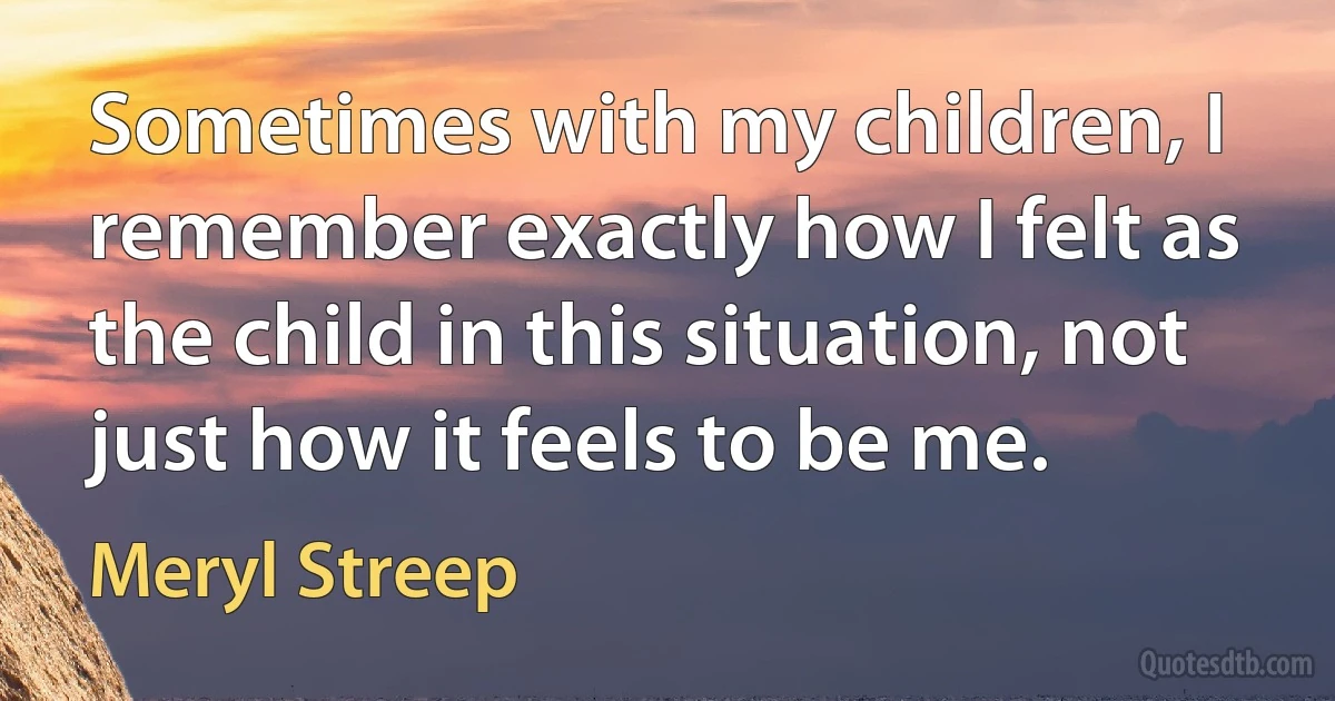 Sometimes with my children, I remember exactly how I felt as the child in this situation, not just how it feels to be me. (Meryl Streep)