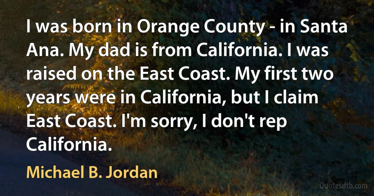 I was born in Orange County - in Santa Ana. My dad is from California. I was raised on the East Coast. My first two years were in California, but I claim East Coast. I'm sorry, I don't rep California. (Michael B. Jordan)