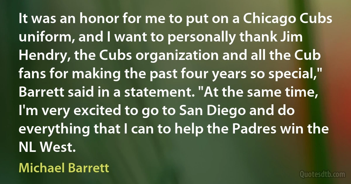 It was an honor for me to put on a Chicago Cubs uniform, and I want to personally thank Jim Hendry, the Cubs organization and all the Cub fans for making the past four years so special," Barrett said in a statement. "At the same time, I'm very excited to go to San Diego and do everything that I can to help the Padres win the NL West. (Michael Barrett)