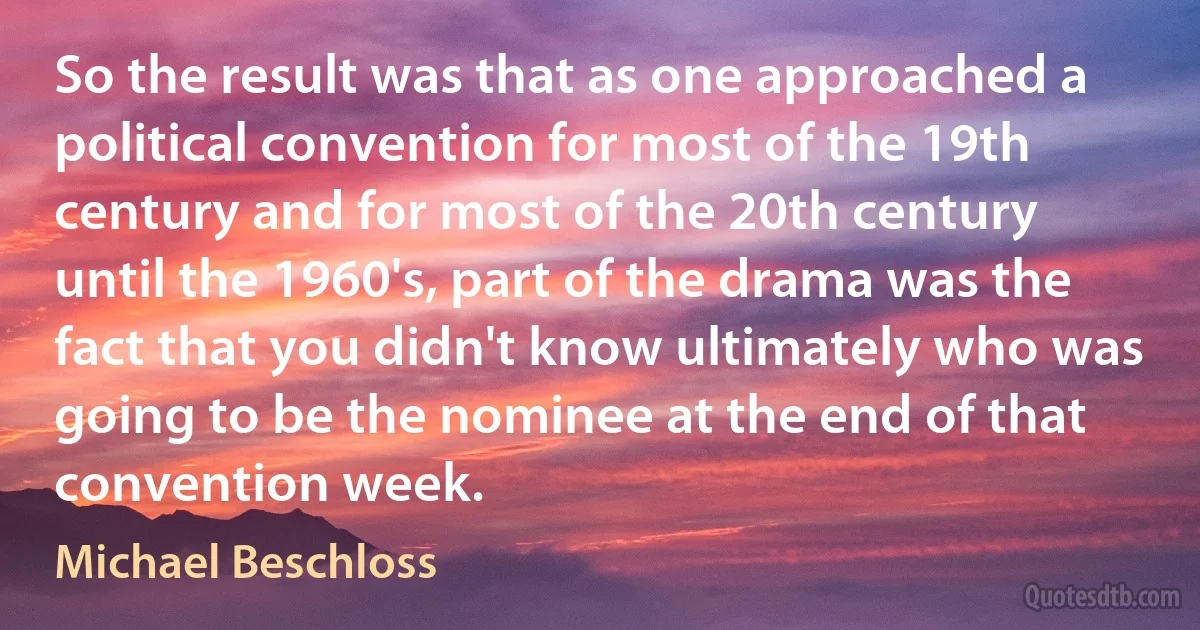 So the result was that as one approached a political convention for most of the 19th century and for most of the 20th century until the 1960's, part of the drama was the fact that you didn't know ultimately who was going to be the nominee at the end of that convention week. (Michael Beschloss)