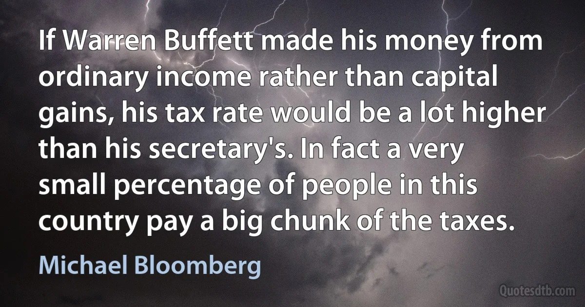 If Warren Buffett made his money from ordinary income rather than capital gains, his tax rate would be a lot higher than his secretary's. In fact a very small percentage of people in this country pay a big chunk of the taxes. (Michael Bloomberg)