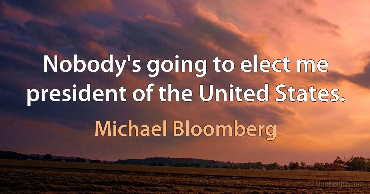 Nobody's going to elect me president of the United States. (Michael Bloomberg)