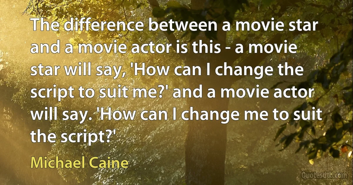 The difference between a movie star and a movie actor is this - a movie star will say, 'How can I change the script to suit me?' and a movie actor will say. 'How can I change me to suit the script?' (Michael Caine)