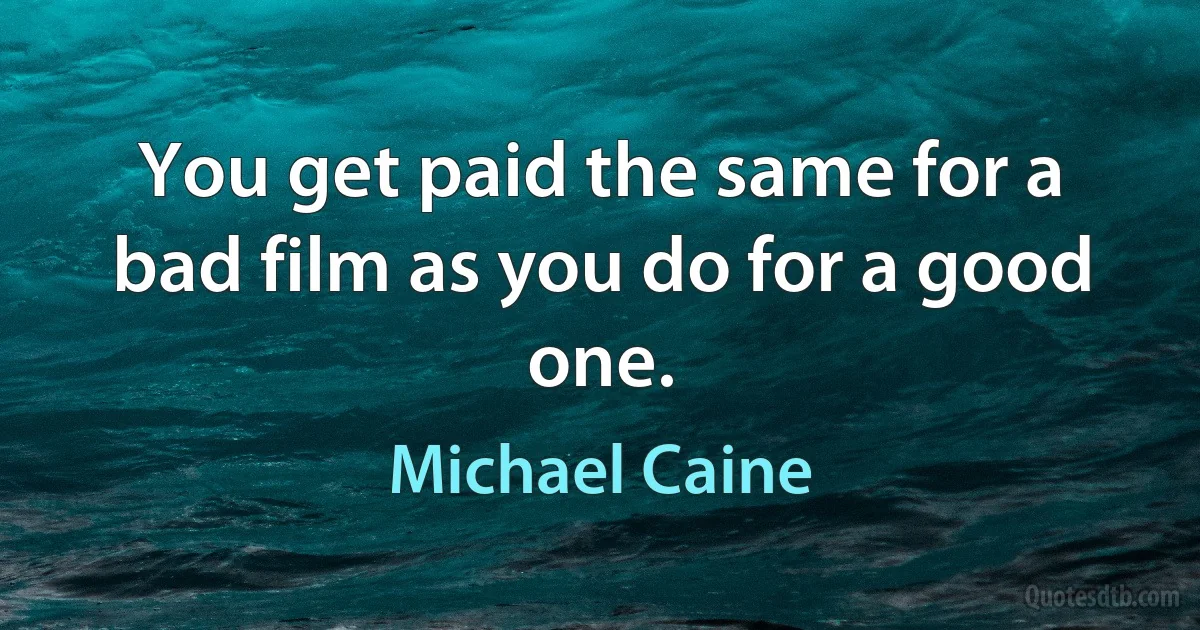 You get paid the same for a bad film as you do for a good one. (Michael Caine)