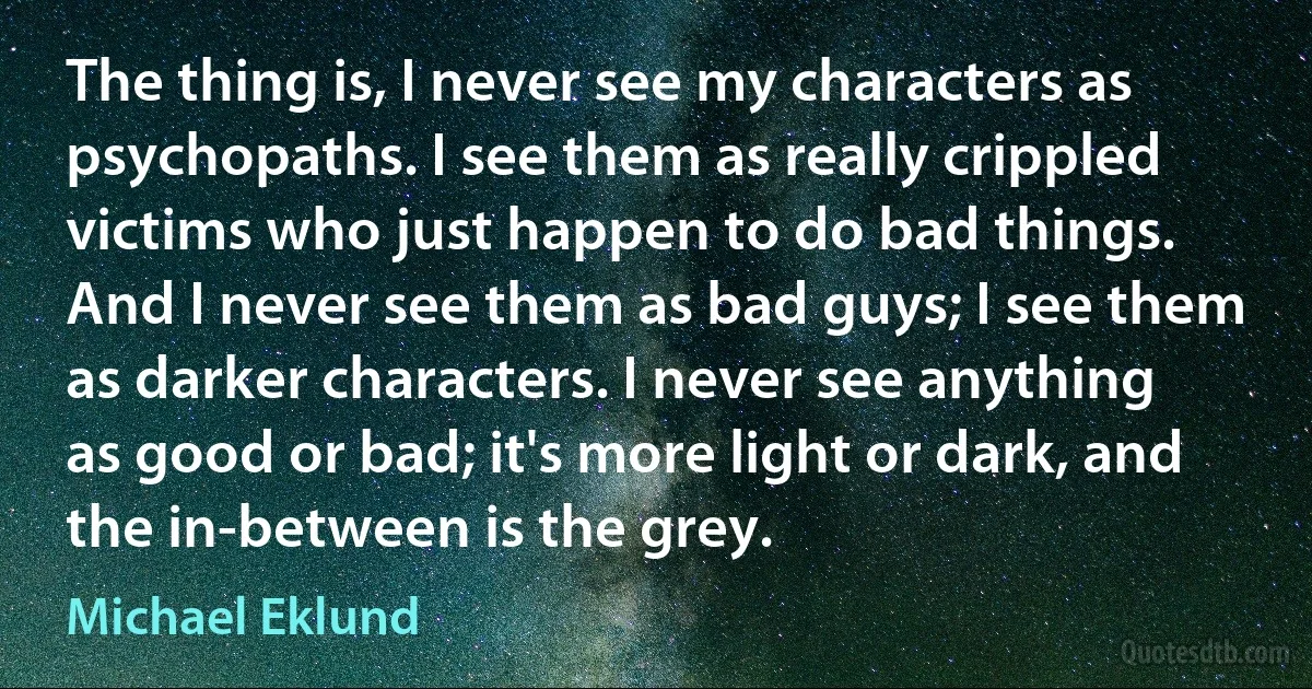 The thing is, I never see my characters as psychopaths. I see them as really crippled victims who just happen to do bad things. And I never see them as bad guys; I see them as darker characters. I never see anything as good or bad; it's more light or dark, and the in-between is the grey. (Michael Eklund)