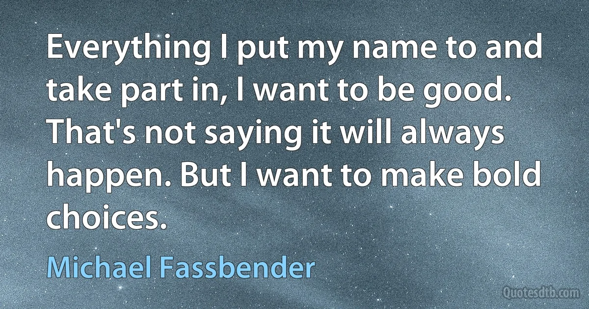 Everything I put my name to and take part in, I want to be good. That's not saying it will always happen. But I want to make bold choices. (Michael Fassbender)