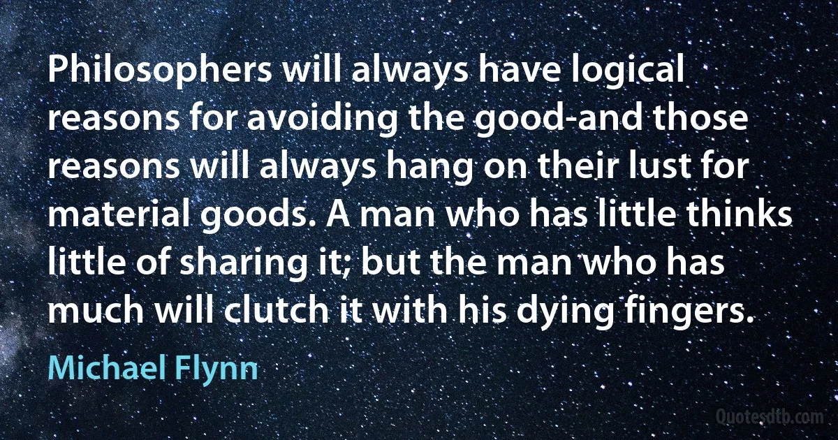 Philosophers will always have logical reasons for avoiding the good-and those reasons will always hang on their lust for material goods. A man who has little thinks little of sharing it; but the man who has much will clutch it with his dying fingers. (Michael Flynn)