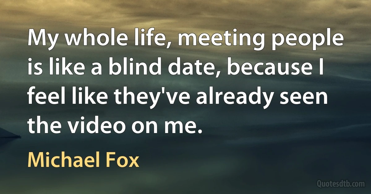 My whole life, meeting people is like a blind date, because I feel like they've already seen the video on me. (Michael Fox)