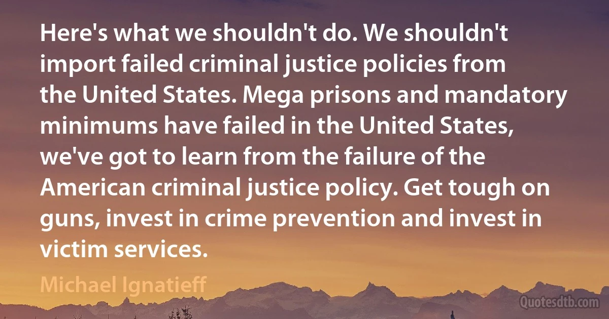 Here's what we shouldn't do. We shouldn't import failed criminal justice policies from the United States. Mega prisons and mandatory minimums have failed in the United States, we've got to learn from the failure of the American criminal justice policy. Get tough on guns, invest in crime prevention and invest in victim services. (Michael Ignatieff)