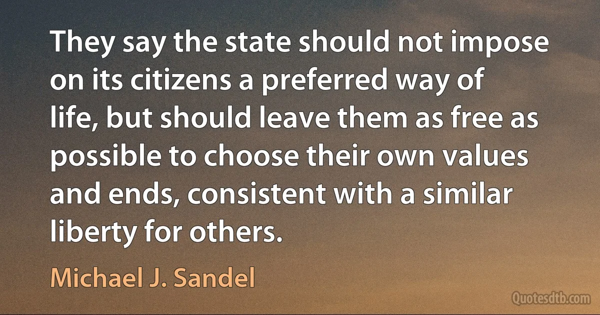 They say the state should not impose on its citizens a preferred way of life, but should leave them as free as possible to choose their own values and ends, consistent with a similar liberty for others. (Michael J. Sandel)