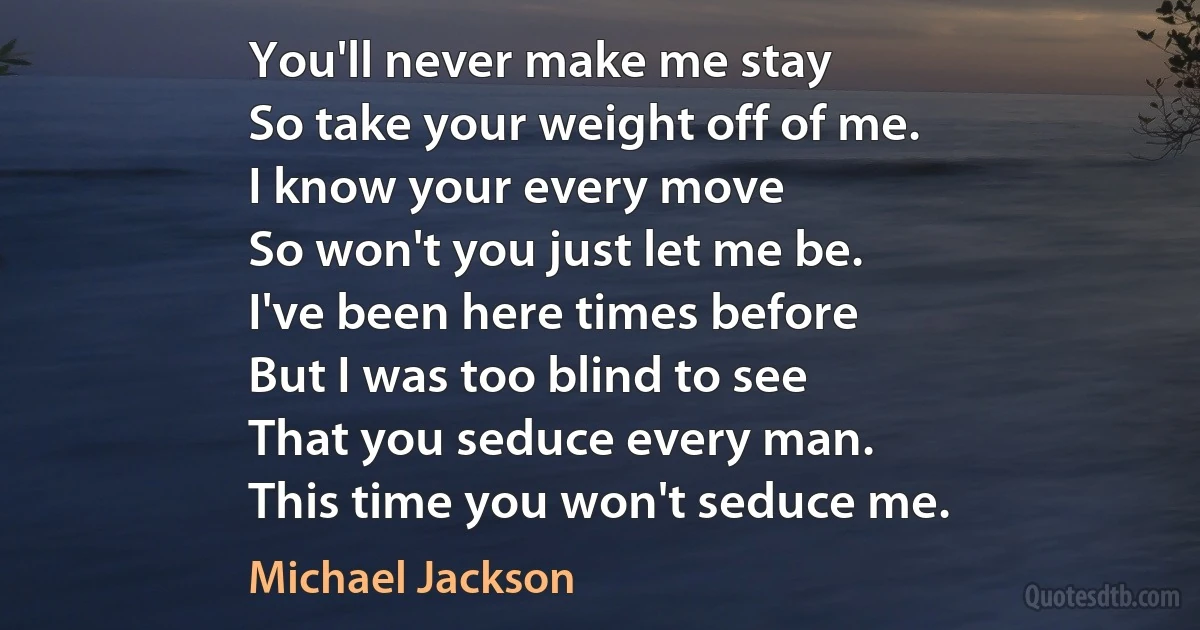 You'll never make me stay
So take your weight off of me.
I know your every move
So won't you just let me be.
I've been here times before
But I was too blind to see
That you seduce every man.
This time you won't seduce me. (Michael Jackson)