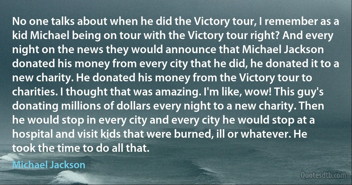 No one talks about when he did the Victory tour, I remember as a kid Michael being on tour with the Victory tour right? And every night on the news they would announce that Michael Jackson donated his money from every city that he did, he donated it to a new charity. He donated his money from the Victory tour to charities. I thought that was amazing. I'm like, wow! This guy's donating millions of dollars every night to a new charity. Then he would stop in every city and every city he would stop at a hospital and visit kids that were burned, ill or whatever. He took the time to do all that. (Michael Jackson)