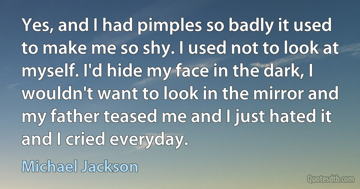 Yes, and I had pimples so badly it used to make me so shy. I used not to look at myself. I'd hide my face in the dark, I wouldn't want to look in the mirror and my father teased me and I just hated it and I cried everyday. (Michael Jackson)