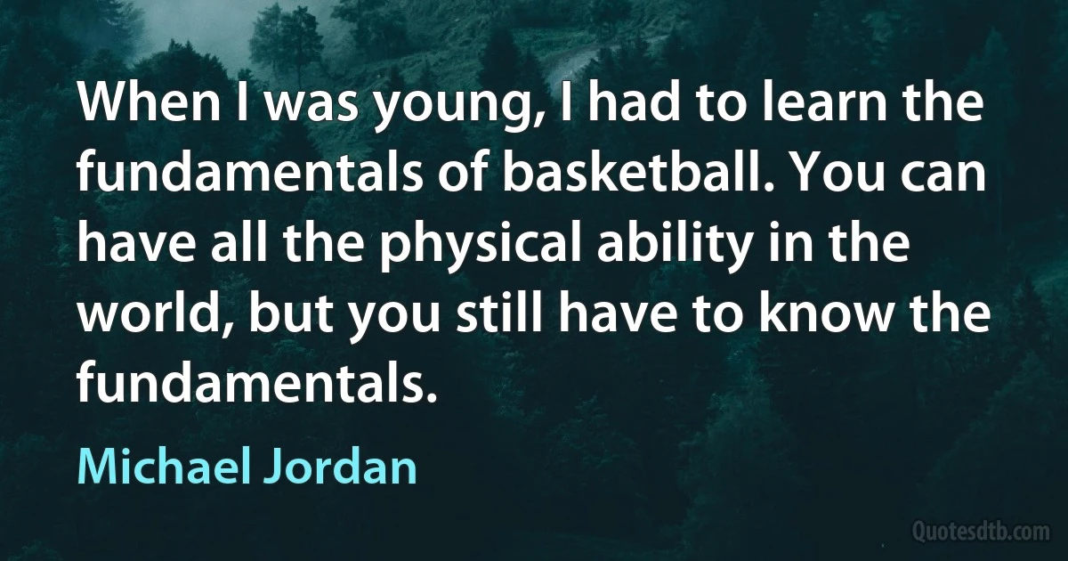 When I was young, I had to learn the fundamentals of basketball. You can have all the physical ability in the world, but you still have to know the fundamentals. (Michael Jordan)