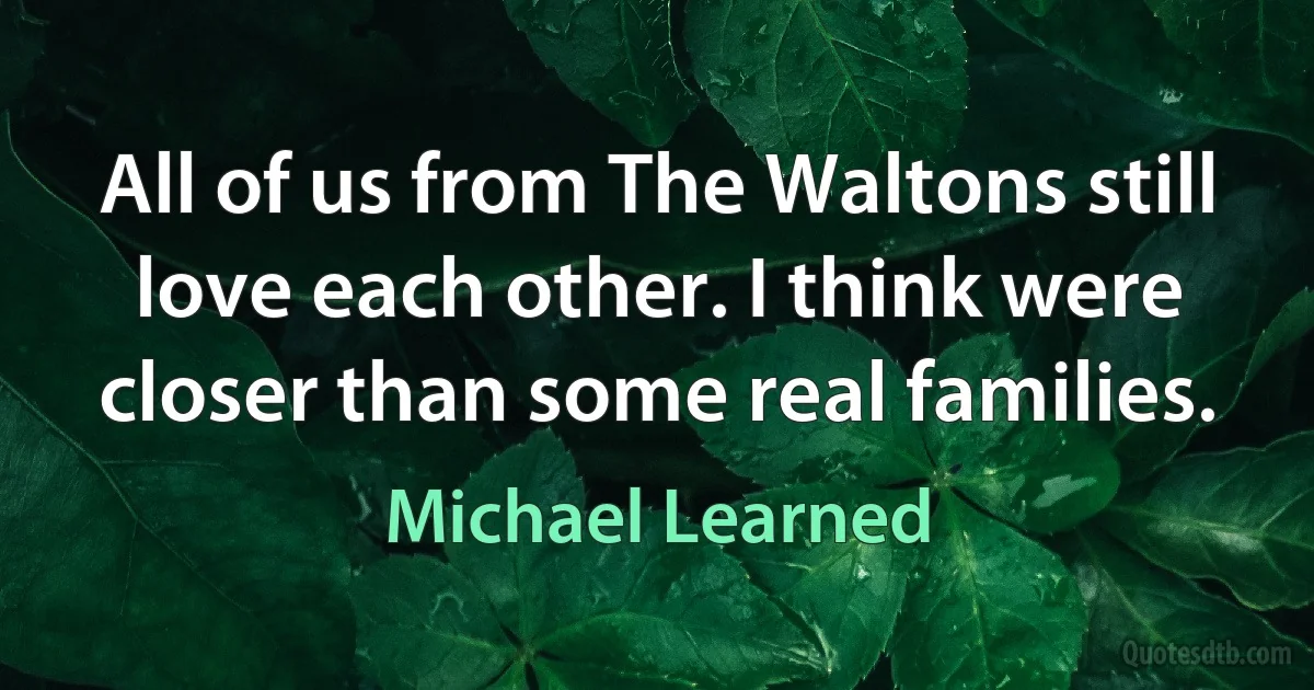 All of us from The Waltons still love each other. I think were closer than some real families. (Michael Learned)