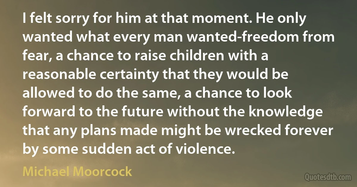 I felt sorry for him at that moment. He only wanted what every man wanted-freedom from fear, a chance to raise children with a reasonable certainty that they would be allowed to do the same, a chance to look forward to the future without the knowledge that any plans made might be wrecked forever by some sudden act of violence. (Michael Moorcock)