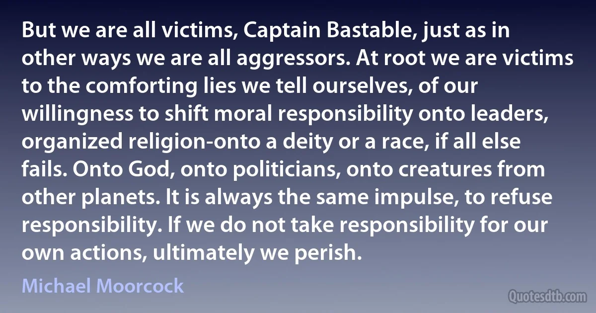 But we are all victims, Captain Bastable, just as in other ways we are all aggressors. At root we are victims to the comforting lies we tell ourselves, of our willingness to shift moral responsibility onto leaders, organized religion-onto a deity or a race, if all else fails. Onto God, onto politicians, onto creatures from other planets. It is always the same impulse, to refuse responsibility. If we do not take responsibility for our own actions, ultimately we perish. (Michael Moorcock)