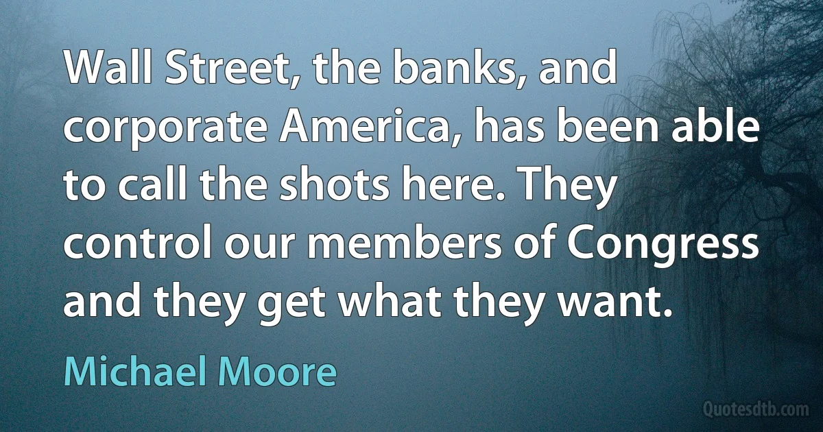 Wall Street, the banks, and corporate America, has been able to call the shots here. They control our members of Congress and they get what they want. (Michael Moore)