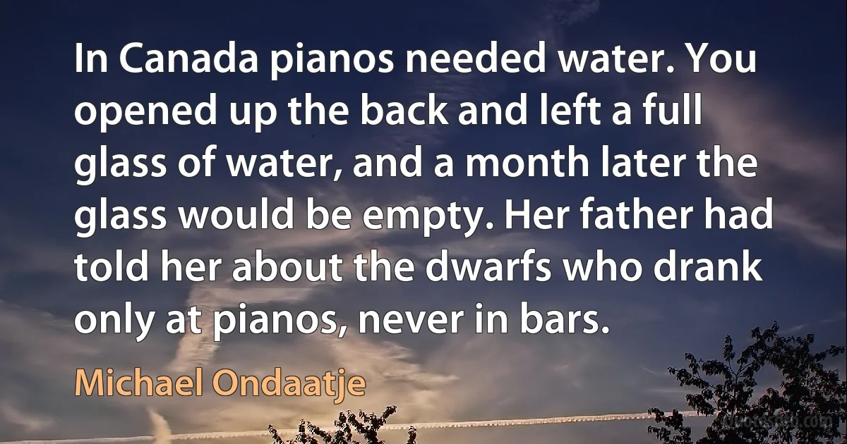 In Canada pianos needed water. You opened up the back and left a full glass of water, and a month later the glass would be empty. Her father had told her about the dwarfs who drank only at pianos, never in bars. (Michael Ondaatje)