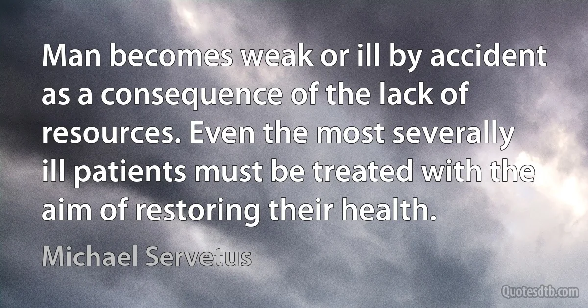 Man becomes weak or ill by accident as a consequence of the lack of resources. Even the most severally ill patients must be treated with the aim of restoring their health. (Michael Servetus)