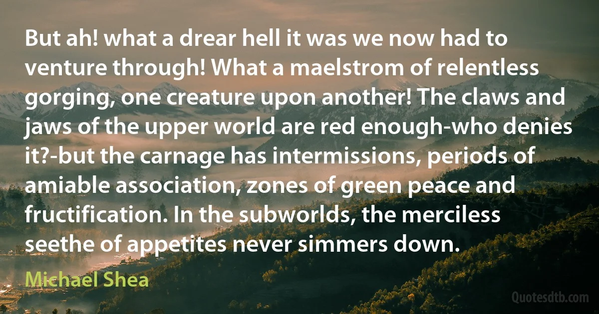 But ah! what a drear hell it was we now had to venture through! What a maelstrom of relentless gorging, one creature upon another! The claws and jaws of the upper world are red enough-who denies it?-but the carnage has intermissions, periods of amiable association, zones of green peace and fructification. In the subworlds, the merciless seethe of appetites never simmers down. (Michael Shea)