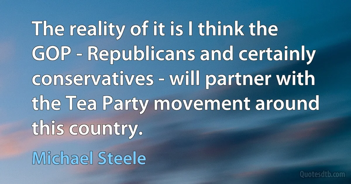 The reality of it is I think the GOP - Republicans and certainly conservatives - will partner with the Tea Party movement around this country. (Michael Steele)