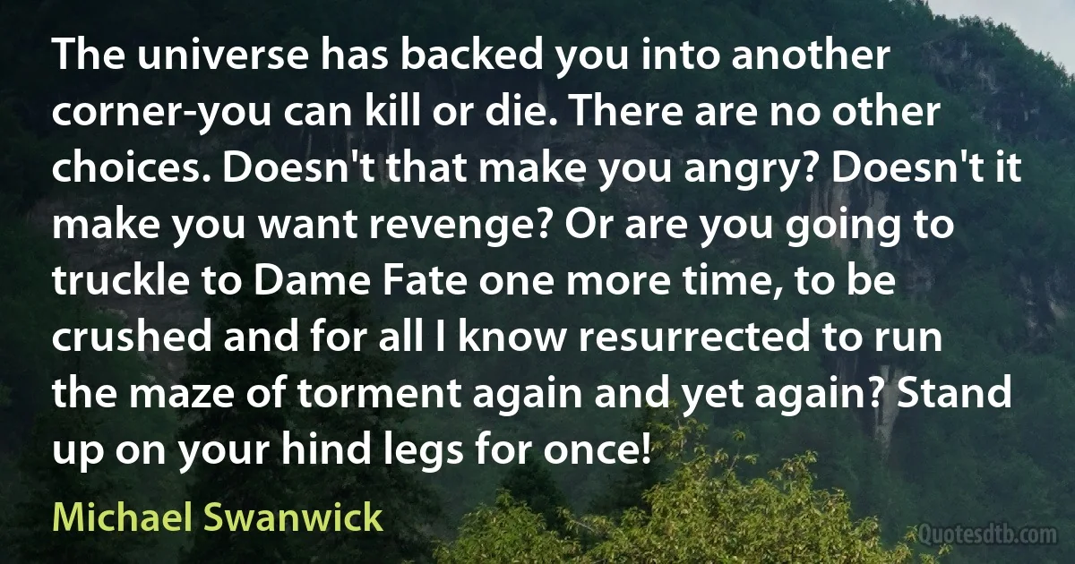 The universe has backed you into another corner-you can kill or die. There are no other choices. Doesn't that make you angry? Doesn't it make you want revenge? Or are you going to truckle to Dame Fate one more time, to be crushed and for all I know resurrected to run the maze of torment again and yet again? Stand up on your hind legs for once! (Michael Swanwick)