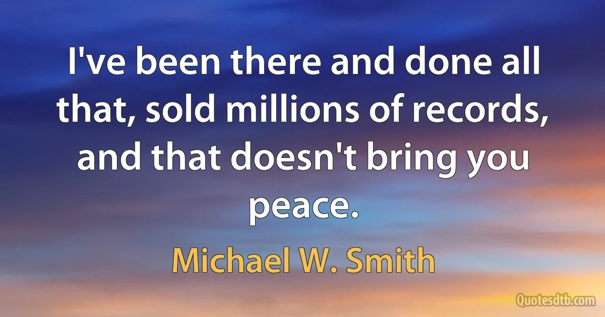 I've been there and done all that, sold millions of records, and that doesn't bring you peace. (Michael W. Smith)