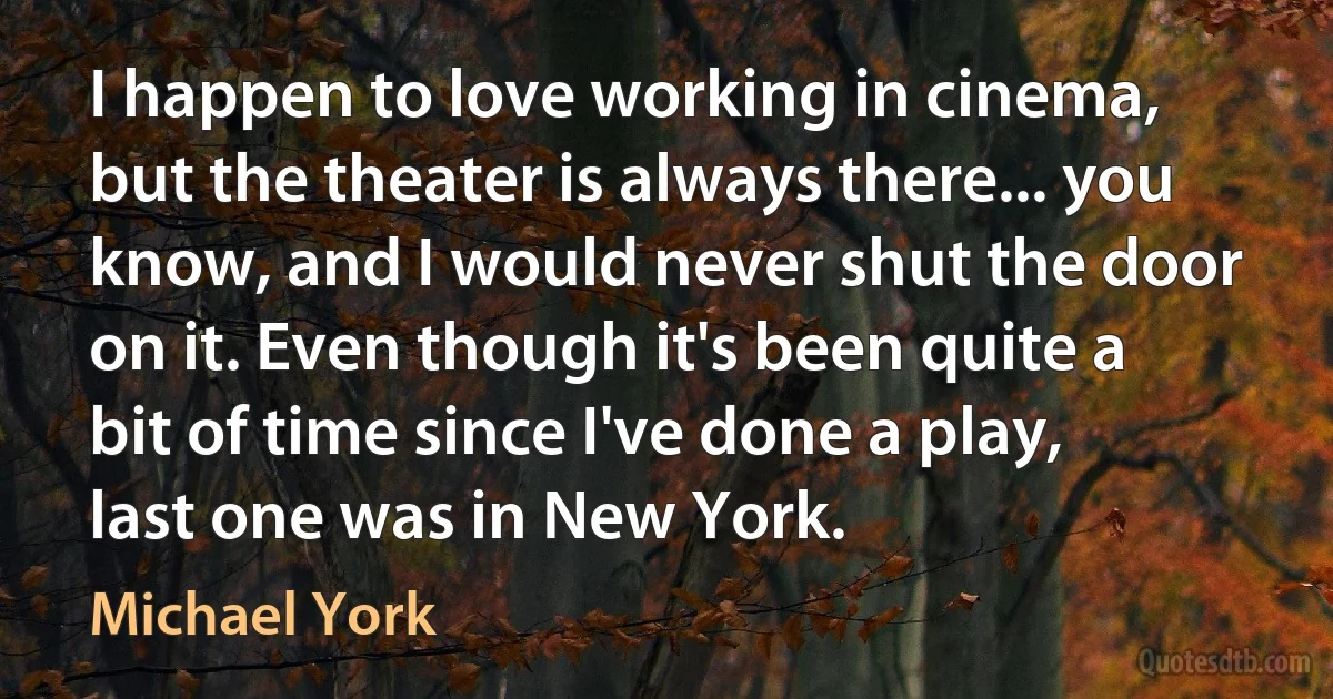 I happen to love working in cinema, but the theater is always there... you know, and I would never shut the door on it. Even though it's been quite a bit of time since I've done a play, last one was in New York. (Michael York)