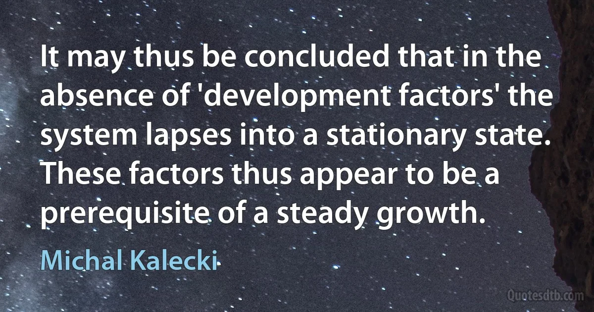 It may thus be concluded that in the absence of 'development factors' the system lapses into a stationary state. These factors thus appear to be a prerequisite of a steady growth. (Michal Kalecki)