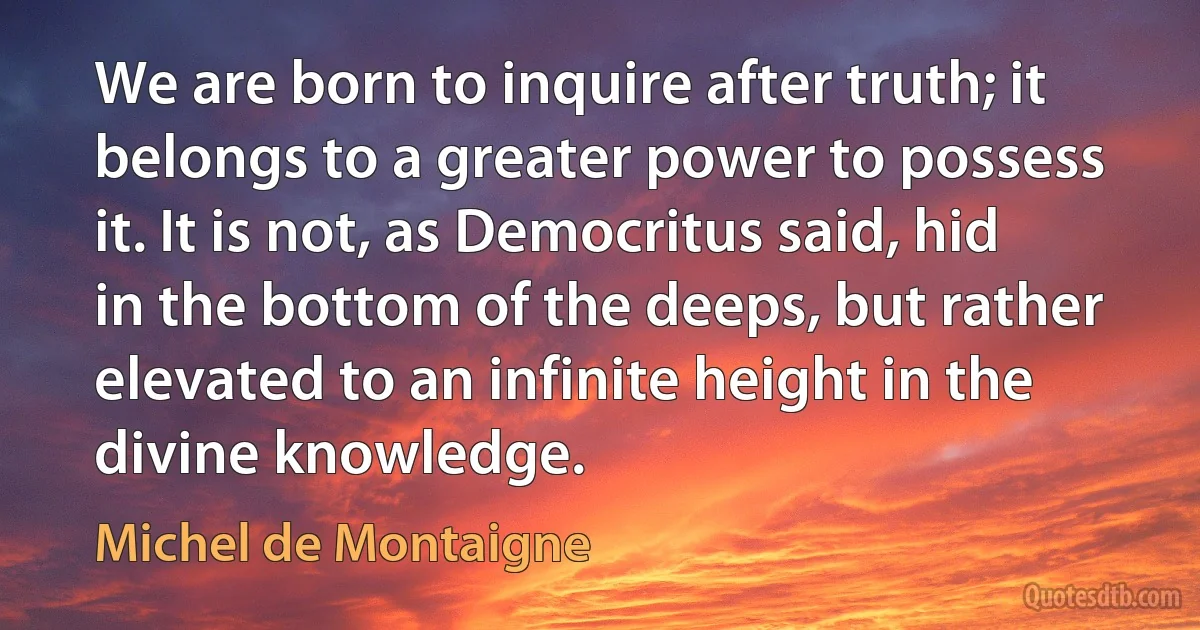 We are born to inquire after truth; it belongs to a greater power to possess it. It is not, as Democritus said, hid in the bottom of the deeps, but rather elevated to an infinite height in the divine knowledge. (Michel de Montaigne)