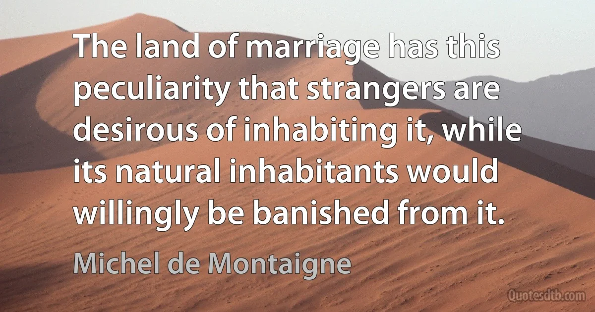 The land of marriage has this peculiarity that strangers are desirous of inhabiting it, while its natural inhabitants would willingly be banished from it. (Michel de Montaigne)