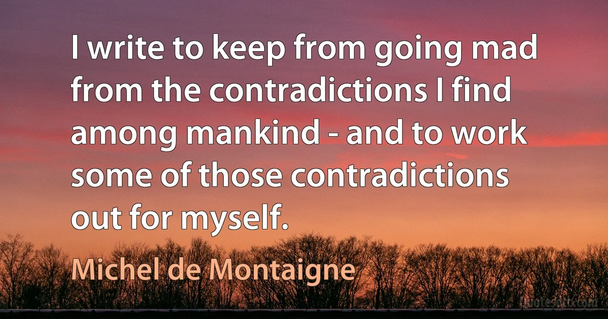 I write to keep from going mad from the contradictions I find among mankind - and to work some of those contradictions out for myself. (Michel de Montaigne)