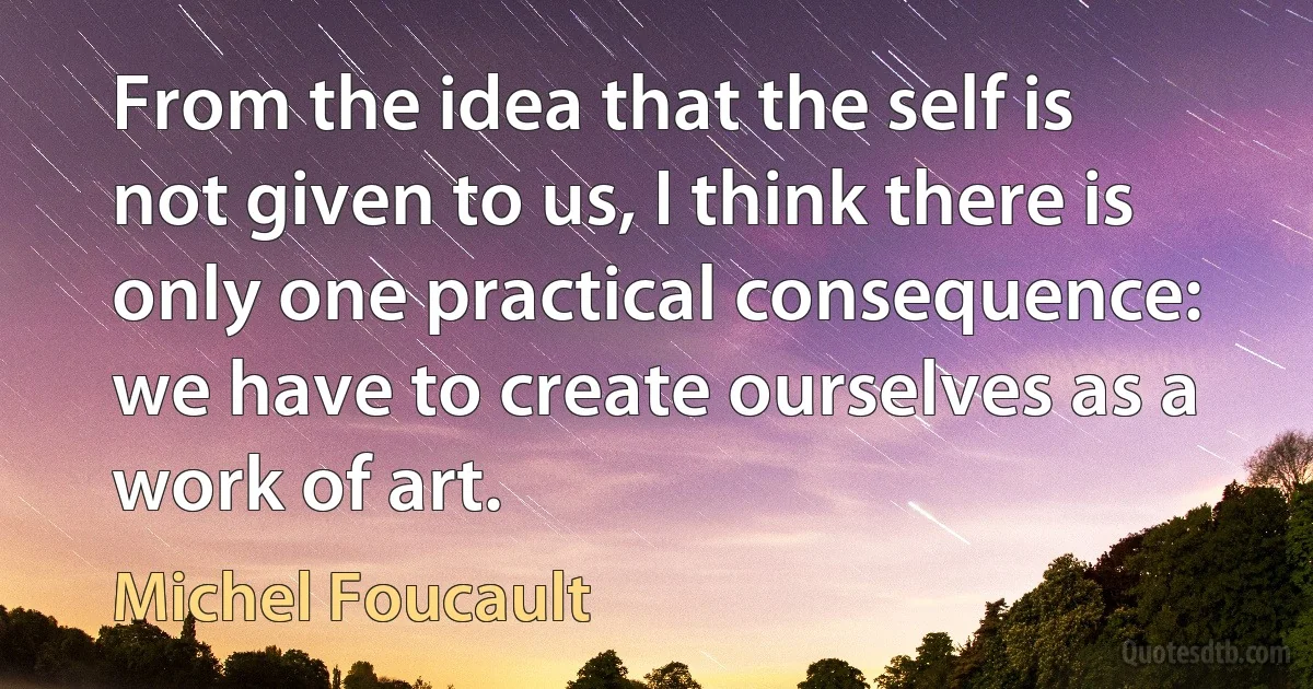 From the idea that the self is not given to us, I think there is only one practical consequence: we have to create ourselves as a work of art. (Michel Foucault)