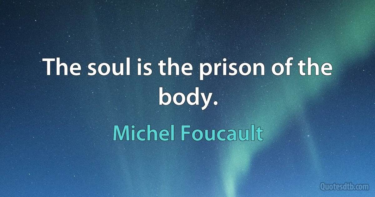 The soul is the prison of the body. (Michel Foucault)