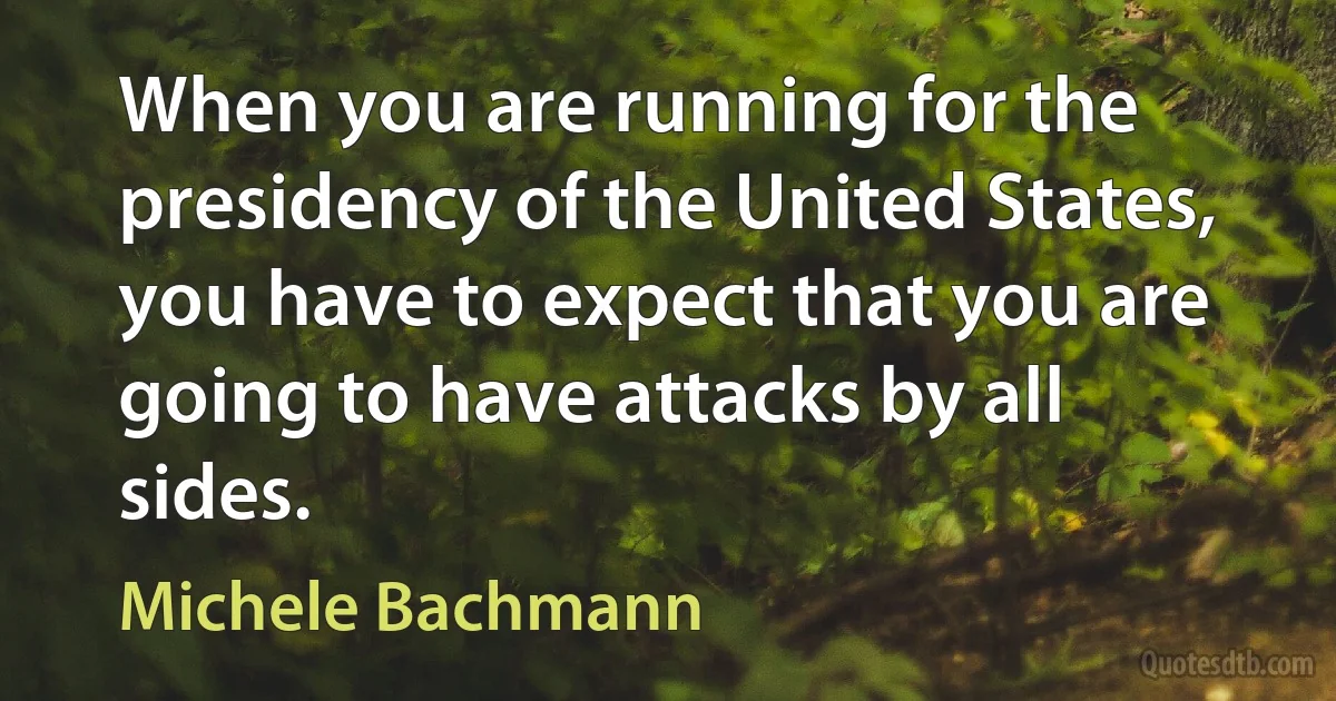 When you are running for the presidency of the United States, you have to expect that you are going to have attacks by all sides. (Michele Bachmann)