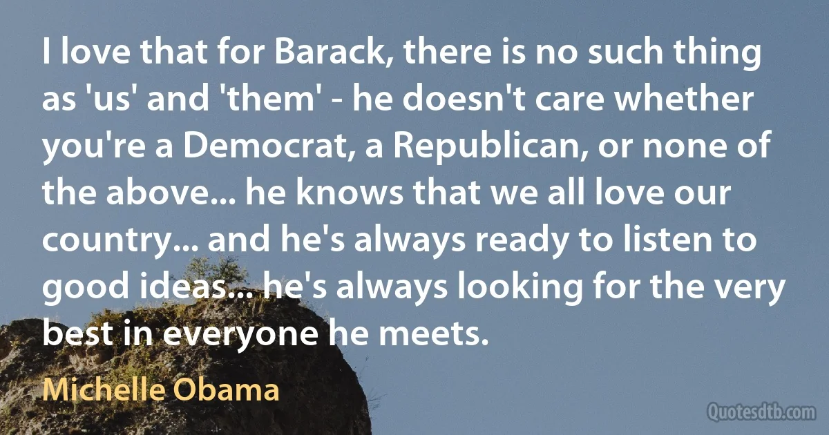 I love that for Barack, there is no such thing as 'us' and 'them' - he doesn't care whether you're a Democrat, a Republican, or none of the above... he knows that we all love our country... and he's always ready to listen to good ideas... he's always looking for the very best in everyone he meets. (Michelle Obama)