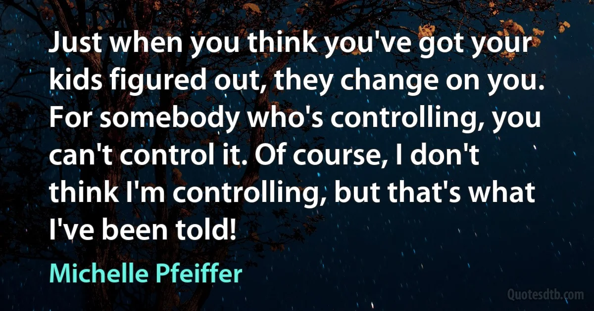 Just when you think you've got your kids figured out, they change on you. For somebody who's controlling, you can't control it. Of course, I don't think I'm controlling, but that's what I've been told! (Michelle Pfeiffer)