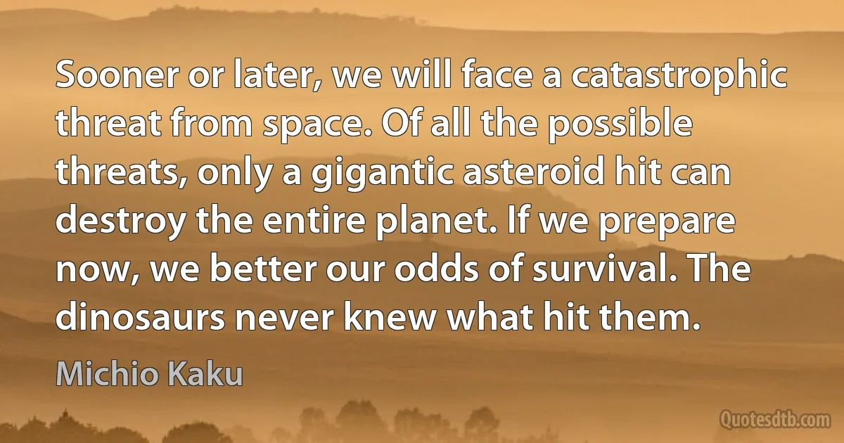 Sooner or later, we will face a catastrophic threat from space. Of all the possible threats, only a gigantic asteroid hit can destroy the entire planet. If we prepare now, we better our odds of survival. The dinosaurs never knew what hit them. (Michio Kaku)